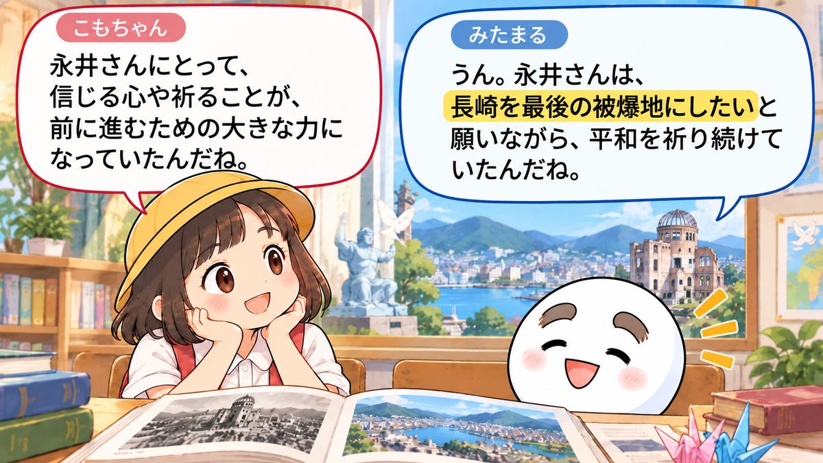 もりちゃん「永井さんにとって、信じる心や祈ることが、前に進むための大きな力になっていたんだね。」みたまる「うん。永井さんは、長崎を最後の被爆地にしたいと願いながら、平和を祈り続けていたんだよ。」